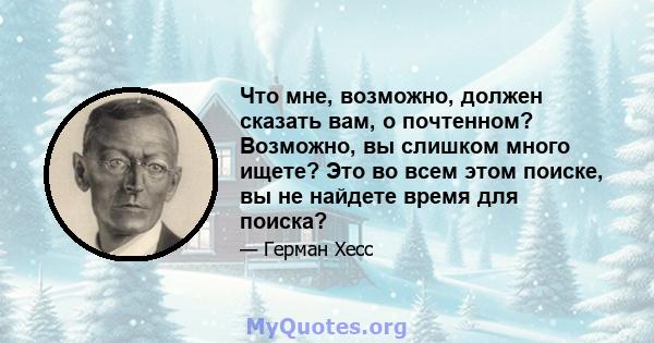 Что мне, возможно, должен сказать вам, о почтенном? Возможно, вы слишком много ищете? Это во всем этом поиске, вы не найдете время для поиска?