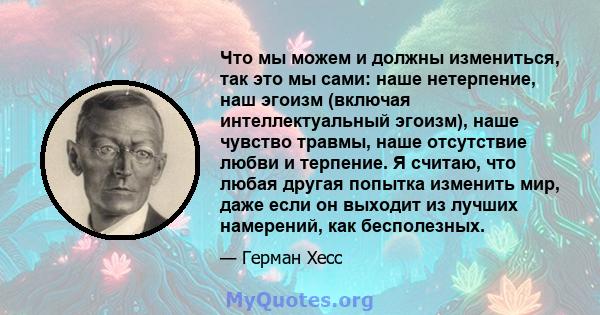 Что мы можем и должны измениться, так это мы сами: наше нетерпение, наш эгоизм (включая интеллектуальный эгоизм), наше чувство травмы, наше отсутствие любви и терпение. Я считаю, что любая другая попытка изменить мир,