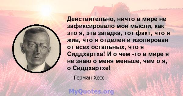 Действительно, ничто в мире не зафиксировало мои мысли, как это я, эта загадка, тот факт, что я жив, что я отделен и изолирован от всех остальных, что я Сиддхартха! И о чем -то в мире я не знаю о меня меньше, чем о я, о 