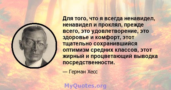 Для того, что я всегда ненавидел, ненавидел и проклял, прежде всего, это удовлетворение, это здоровье и комфорт, этот тщательно сохранившийся оптимизм средних классов, этот жирный и процветающий выводка посредственности.