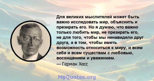 Для великих мыслителей может быть важно исследовать мир, объяснить и презирать его. Но я думаю, что важно только любить мир, не презирать его, не для того, чтобы мы ненавидели друг друга, а в том, чтобы иметь