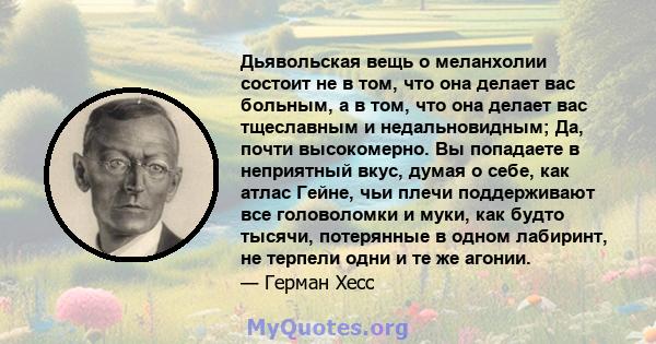 Дьявольская вещь о меланхолии состоит не в том, что она делает вас больным, а в том, что она делает вас тщеславным и недальновидным; Да, почти высокомерно. Вы попадаете в неприятный вкус, думая о себе, как атлас Гейне,