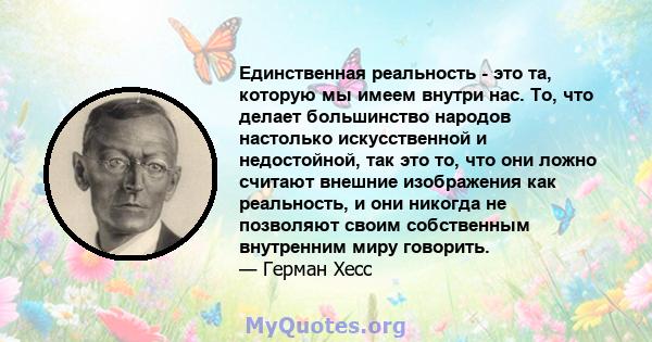 Единственная реальность - это та, которую мы имеем внутри нас. То, что делает большинство народов настолько искусственной и недостойной, так это то, что они ложно считают внешние изображения как реальность, и они