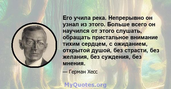 Его учила река. Непрерывно он узнал из этого. Больше всего он научился от этого слушать, обращать пристальное внимание тихим сердцем, с ожиданием, открытой душой, без страсти, без желания, без суждения, без мнения.