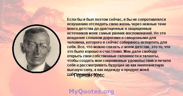 Если бы я был поэтом сейчас, я бы не сопротивлялся искушению отследить свою жизнь через нежные тени моего детства до драгоценных и защищенных источников моих самых ранних воспоминаний. Но эти владения слишком дорогими и 