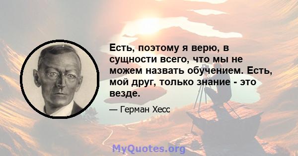 Есть, поэтому я верю, в сущности всего, что мы не можем назвать обучением. Есть, мой друг, только знание - это везде.