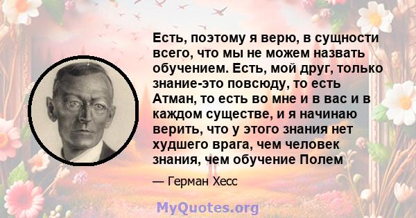 Есть, поэтому я верю, в сущности всего, что мы не можем назвать обучением. Есть, мой друг, только знание-это повсюду, то есть Атман, то есть во мне и в вас и в каждом существе, и я начинаю верить, что у этого знания нет 