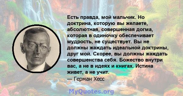 Есть правда, мой мальчик. Но доктрина, которую вы желаете, абсолютная, совершенная догма, которая в одиночку обеспечивает мудрость, не существует. Вы не должны жаждать идеальной доктрины, друг мой. Скорее, вы должны