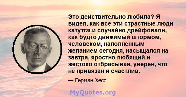 Это действительно любила? Я видел, как все эти страстные люди катутся и случайно дрейфовали, как будто движимый штормом, человеком, наполненным желанием сегодня, насыщался на завтра, яростно любящий и жестоко