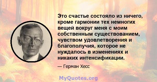 Это счастье состояло из ничего, кроме гармонии тех немногих вещей вокруг меня с моим собственным существованием, чувством удовлетворения и благополучия, которое не нуждалось в изменениях и никаких интенсификации.