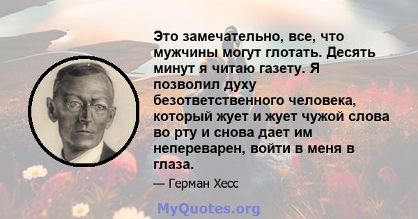 Это замечательно, все, что мужчины могут глотать. Десять минут я читаю газету. Я позволил духу безответственного человека, который жует и жует чужой слова во рту и снова дает им непереварен, войти в меня в глаза.