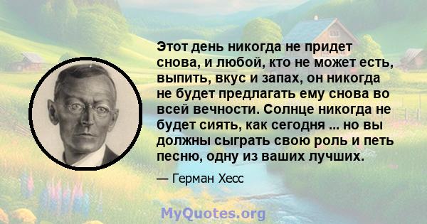 Этот день никогда не придет снова, и любой, кто не может есть, выпить, вкус и запах, он никогда не будет предлагать ему снова во всей вечности. Солнце никогда не будет сиять, как сегодня ... но вы должны сыграть свою