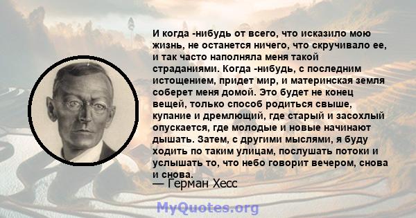 И когда -нибудь от всего, что исказило мою жизнь, не останется ничего, что скручивало ее, и так часто наполняла меня такой страданиями. Когда -нибудь, с последним истощением, придет мир, и материнская земля соберет меня 