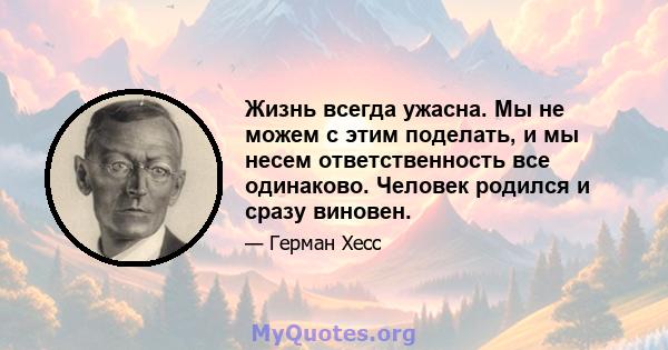 Жизнь всегда ужасна. Мы не можем с этим поделать, и мы несем ответственность все одинаково. Человек родился и сразу виновен.