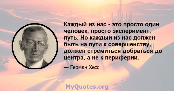 Каждый из нас - это просто один человек, просто эксперимент, путь. Но каждый из нас должен быть на пути к совершенству, должен стремиться добраться до центра, а не к периферии.