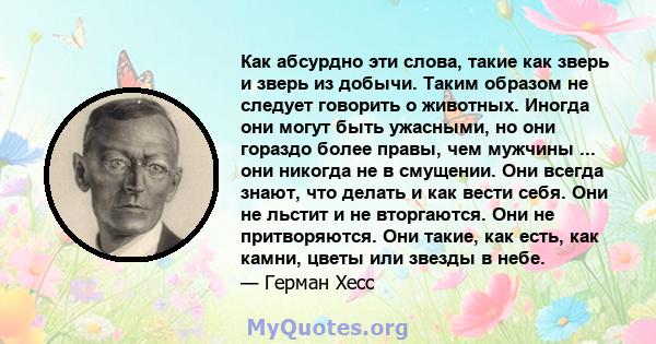 Как абсурдно эти слова, такие как зверь и зверь из добычи. Таким образом не следует говорить о животных. Иногда они могут быть ужасными, но они гораздо более правы, чем мужчины ... они никогда не в смущении. Они всегда