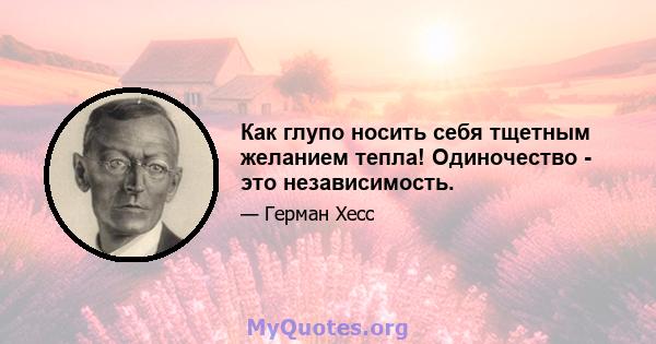 Как глупо носить себя тщетным желанием тепла! Одиночество - это независимость.