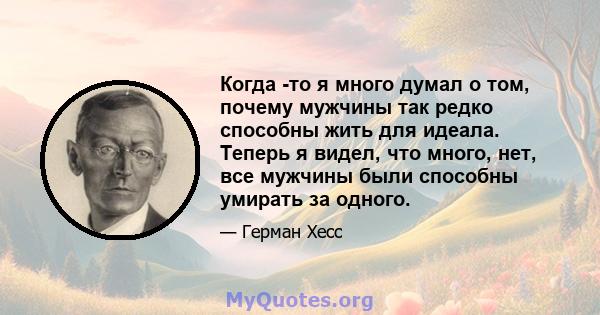 Когда -то я много думал о том, почему мужчины так редко способны жить для идеала. Теперь я видел, что много, нет, все мужчины были способны умирать за одного.