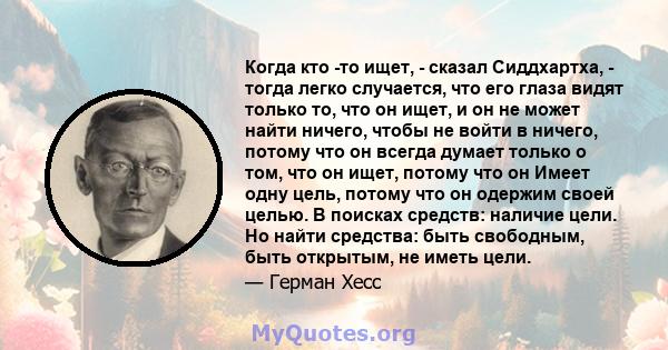 Когда кто -то ищет, - сказал Сиддхартха, - тогда легко случается, что его глаза видят только то, что он ищет, и он не может найти ничего, чтобы не войти в ничего, потому что он всегда думает только о том, что он ищет,