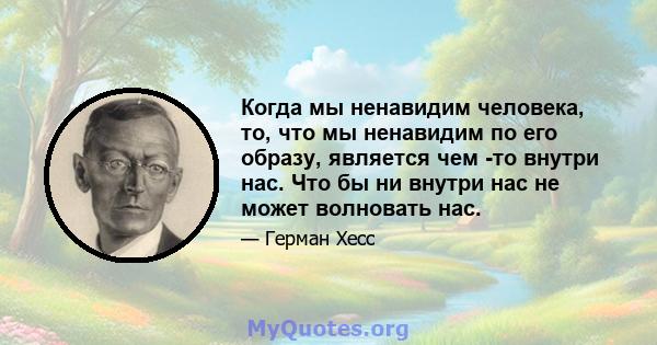 Когда мы ненавидим человека, то, что мы ненавидим по его образу, является чем -то внутри нас. Что бы ни внутри нас не может волновать нас.