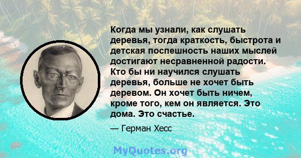 Когда мы узнали, как слушать деревья, тогда краткость, быстрота и детская поспешность наших мыслей достигают несравненной радости. Кто бы ни научился слушать деревья, больше не хочет быть деревом. Он хочет быть ничем,