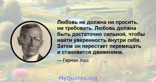 Любовь не должна ни просить, ни требовать. Любовь должна быть достаточно сильной, чтобы найти уверенность внутри себя. Затем он перестает перемещать и становится движением.