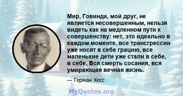 Мир, Говинда, мой друг, не является несовершенным, нельзя видеть как на медленном пути к совершенству: нет, это идеально в каждом моменте, все трансгрессии уже носят в себе грацию, все маленькие дети уже стали в себе, в 