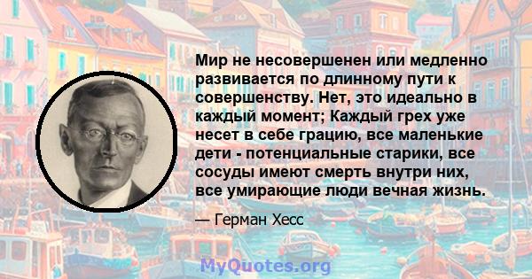 Мир не несовершенен или медленно развивается по длинному пути к совершенству. Нет, это идеально в каждый момент; Каждый грех уже несет в себе грацию, все маленькие дети - потенциальные старики, все сосуды имеют смерть