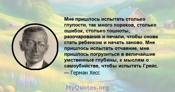 Мне пришлось испытать столько глупости, так много пороков, столько ошибок, столько тошноты, разочарования и печали, чтобы снова стать ребенком и начать заново. Мне пришлось испытать отчаяние, мне пришлось погрузиться в