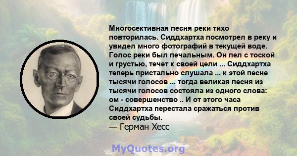 Многосективная песня реки тихо повторилась. Сиддхартха посмотрел в реку и увидел много фотографий в текущей воде. Голос реки был печальным. Он пел с тоской и грустью, течет к своей цели ... Сиддхартха теперь пристально