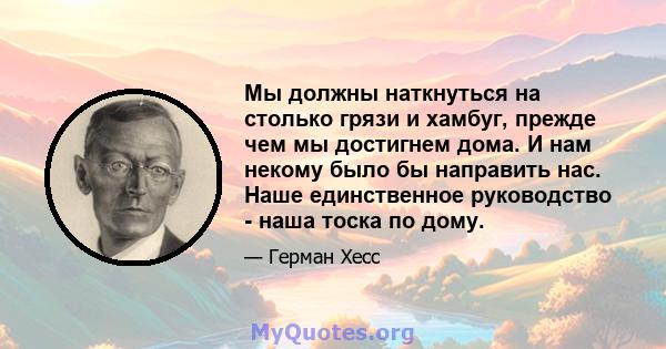 Мы должны наткнуться на столько грязи и хамбуг, прежде чем мы достигнем дома. И нам некому было бы направить нас. Наше единственное руководство - наша тоска по дому.