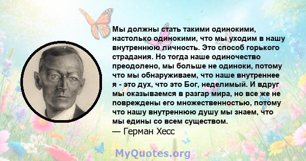 Мы должны стать такими одинокими, настолько одинокими, что мы уходим в нашу внутреннюю личность. Это способ горького страдания. Но тогда наше одиночество преодолено, мы больше не одиноки, потому что мы обнаруживаем, что 