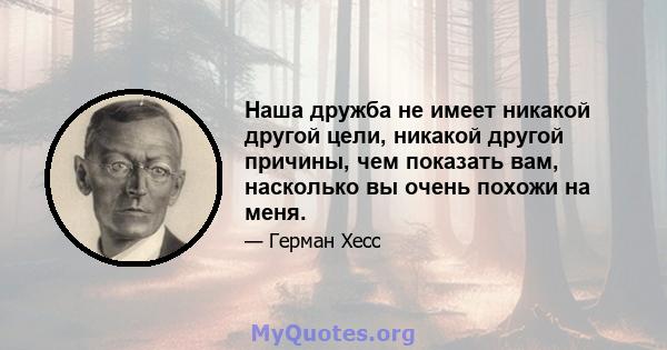 Наша дружба не имеет никакой другой цели, никакой другой причины, чем показать вам, насколько вы очень похожи на меня.