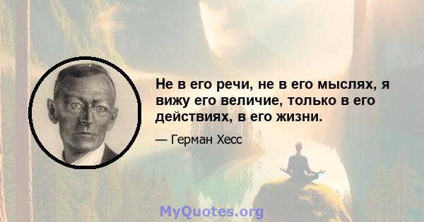 Не в его речи, не в его мыслях, я вижу его величие, только в его действиях, в его жизни.