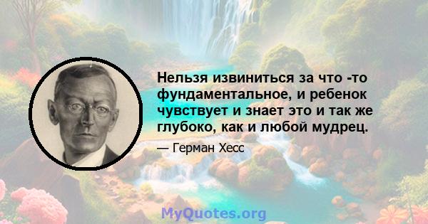 Нельзя извиниться за что -то фундаментальное, и ребенок чувствует и знает это и так же глубоко, как и любой мудрец.