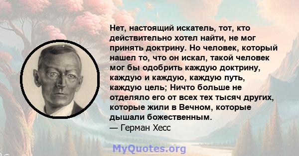 Нет, настоящий искатель, тот, кто действительно хотел найти, не мог принять доктрину. Но человек, который нашел то, что он искал, такой человек мог бы одобрить каждую доктрину, каждую и каждую, каждую путь, каждую цель; 