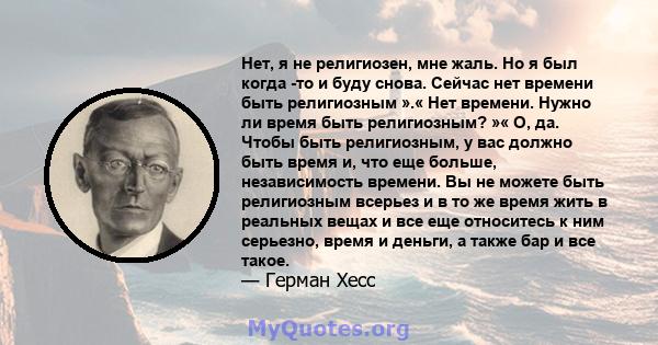 Нет, я не религиозен, мне жаль. Но я был когда -то и буду снова. Сейчас нет времени быть религиозным ».« Нет времени. Нужно ли время быть религиозным? »« О, да. Чтобы быть религиозным, у вас должно быть время и, что еще 