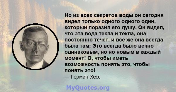 Но из всех секретов воды он сегодня видел только одного одного один, который поразил его душу. Он видел, что эта вода текла и текла, она постоянно течет, и все же она всегда была там; Это всегда было вечно одинаковым,