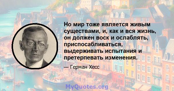 Но мир тоже является живым существами, и, как и вся жизнь, он должен воск и ослаблять, приспосабливаться, выдерживать испытания и претерпевать изменения.