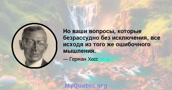 Но ваши вопросы, которые безрассудно без исключения, все исходя из того же ошибочного мышления.