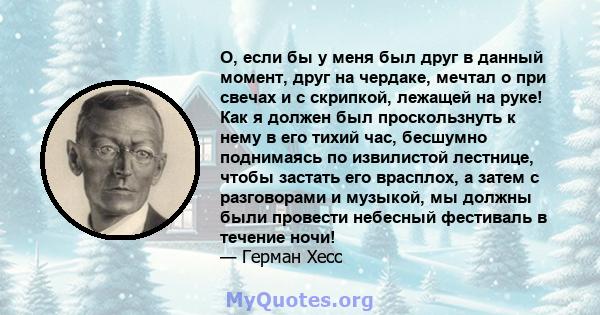 О, если бы у меня был друг в данный момент, друг на чердаке, мечтал о при свечах и с скрипкой, лежащей на руке! Как я должен был проскользнуть к нему в его тихий час, бесшумно поднимаясь по извилистой лестнице, чтобы