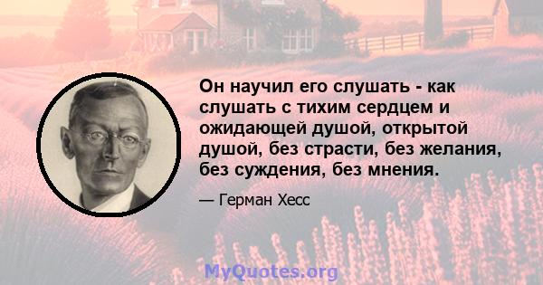 Он научил его слушать - как слушать с тихим сердцем и ожидающей душой, открытой душой, без страсти, без желания, без суждения, без мнения.