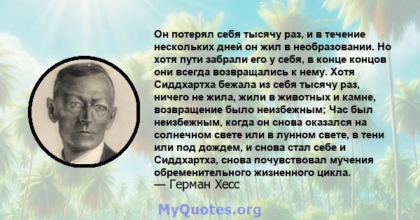 Он потерял себя тысячу раз, и в течение нескольких дней он жил в необразовании. Но хотя пути забрали его у себя, в конце концов они всегда возвращались к нему. Хотя Сиддхартха бежала из себя тысячу раз, ничего не жила,