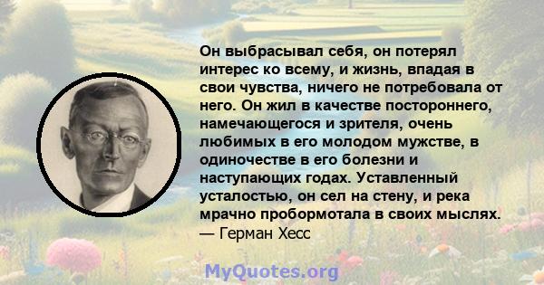 Он выбрасывал себя, он потерял интерес ко всему, и жизнь, впадая в свои чувства, ничего не потребовала от него. Он жил в качестве постороннего, намечающегося и зрителя, очень любимых в его молодом мужстве, в одиночестве 