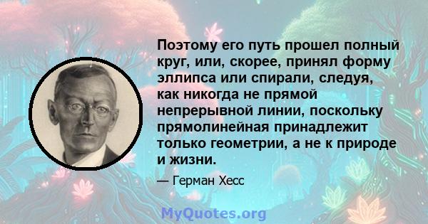 Поэтому его путь прошел полный круг, или, скорее, принял форму эллипса или спирали, следуя, как никогда не прямой непрерывной линии, поскольку прямолинейная принадлежит только геометрии, а не к природе и жизни.