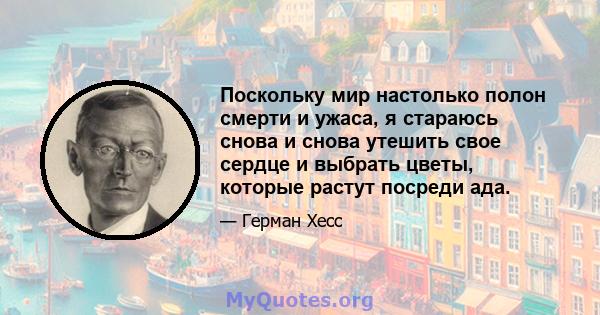 Поскольку мир настолько полон смерти и ужаса, я стараюсь снова и снова утешить свое сердце и выбрать цветы, которые растут посреди ада.