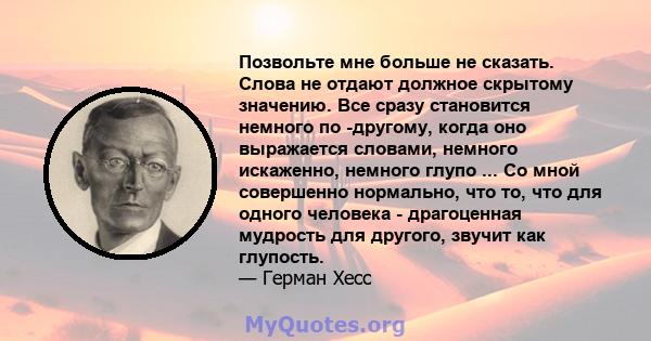 Позвольте мне больше не сказать. Слова не отдают должное скрытому значению. Все сразу становится немного по -другому, когда оно выражается словами, немного искаженно, немного глупо ... Со мной совершенно нормально, что