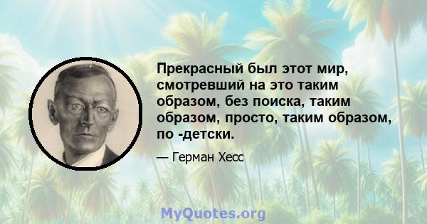 Прекрасный был этот мир, смотревший на это таким образом, без поиска, таким образом, просто, таким образом, по -детски.