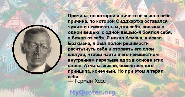 Причина, по которой я ничего не знаю о себе, причина, по которой Сиддхартха оставался чужим и неизвестным для себя, связана с одной вещью, с одной вещью-я боялся себя, я бежал от себя. Я искал Атмана, я искал Брахмана,