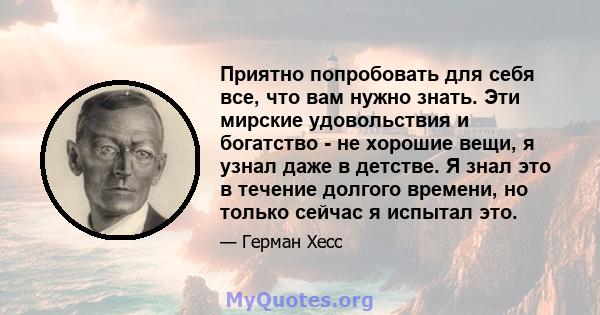 Приятно попробовать для себя все, что вам нужно знать. Эти мирские удовольствия и богатство - не хорошие вещи, я узнал даже в детстве. Я знал это в течение долгого времени, но только сейчас я испытал это.